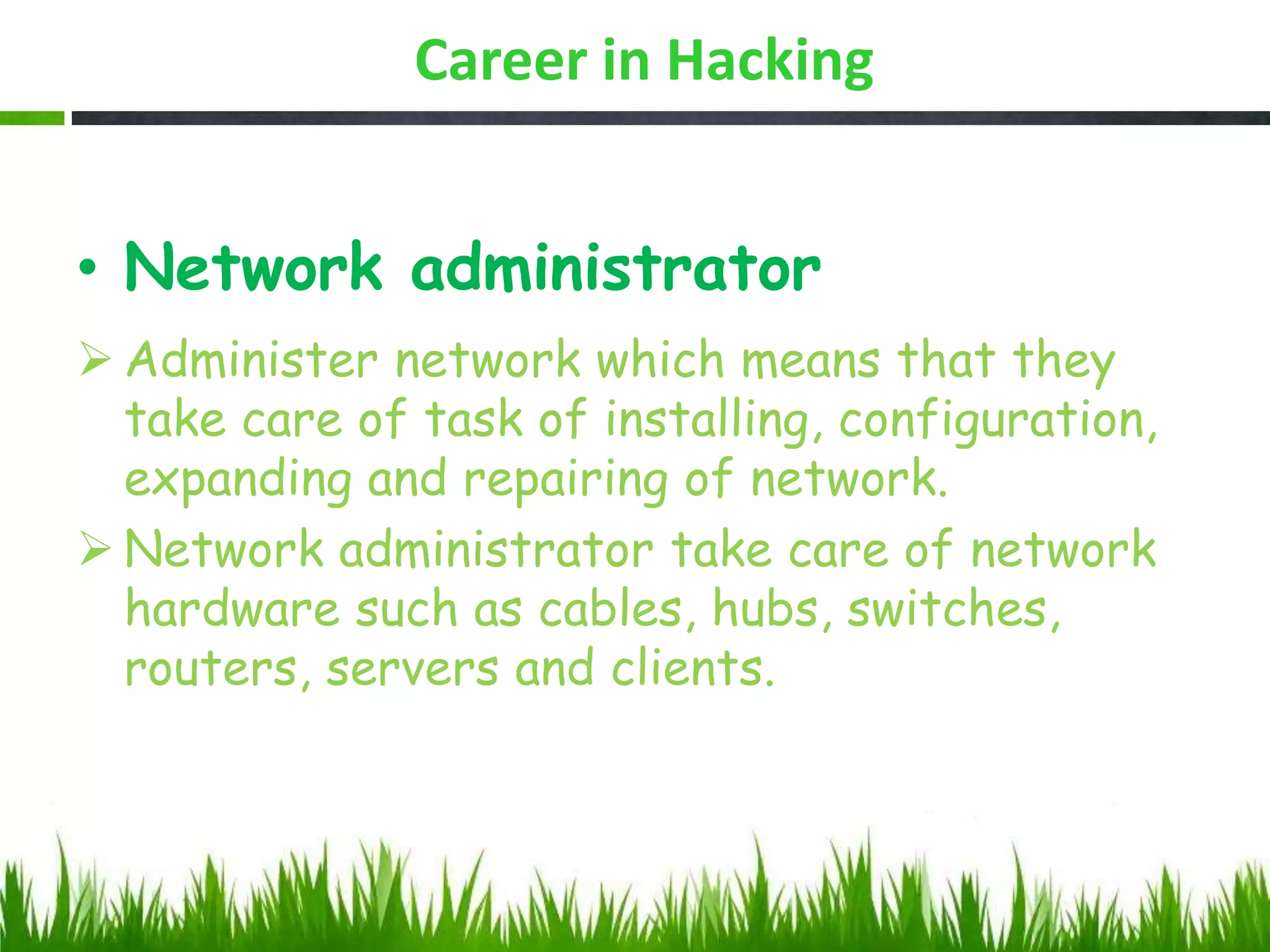 Career in Hacking
• Network administrator
 Administer network which means that they
take care of task of installing, configuration,
expanding and repairing of network.
 Network administrator take care of network
hardware such as cables, hubs, switches,
routers, servers and clients.
 