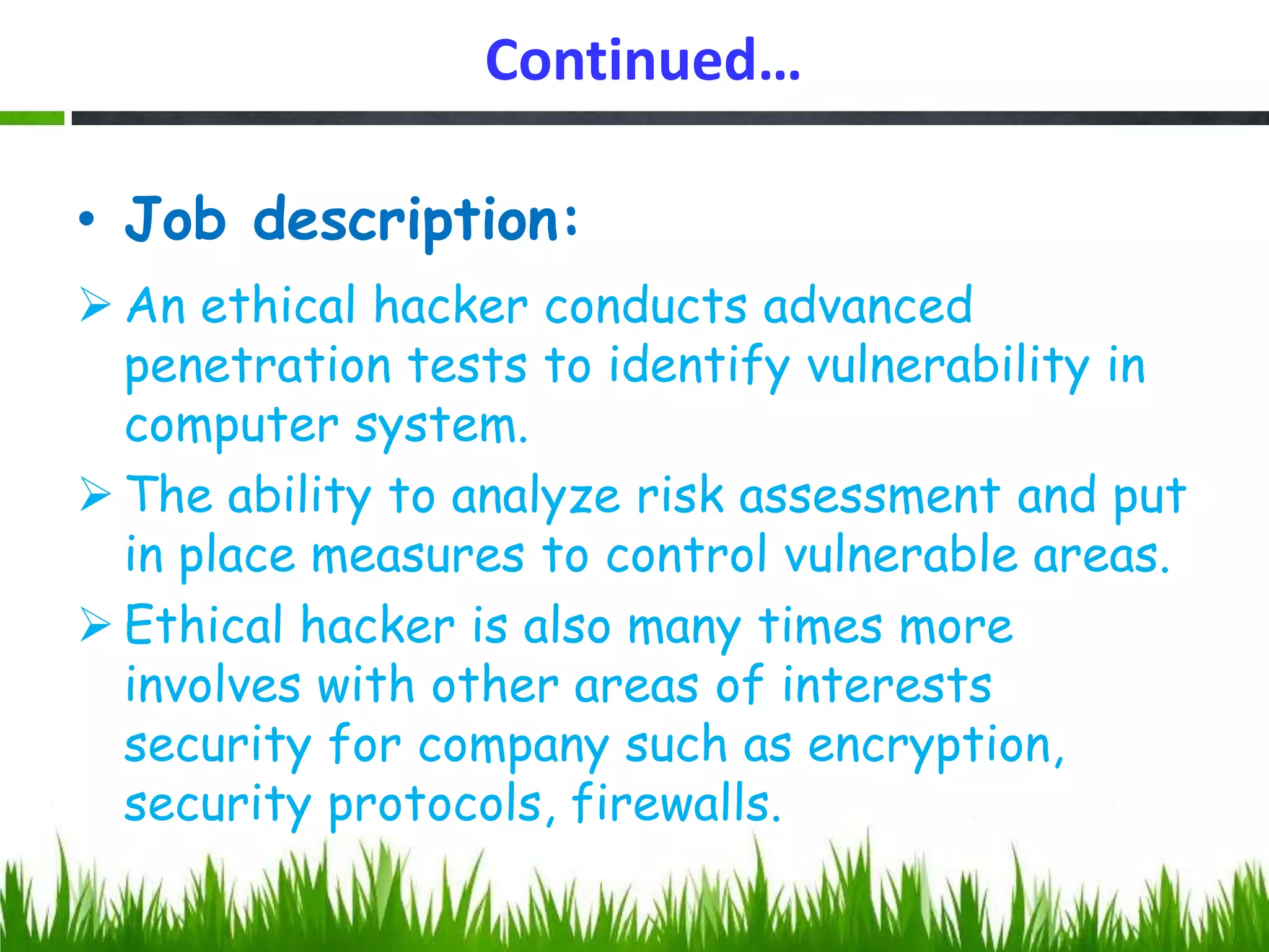 Continued…
• Job description:
 An ethical hacker conducts advanced
penetration tests to identify vulnerability in
computer system.
 The ability to analyze risk assessment and put
in place measures to control vulnerable areas.
 Ethical hacker is also many times more
involves with other areas of interests
security for company such as encryption,
security protocols, firewalls.
 