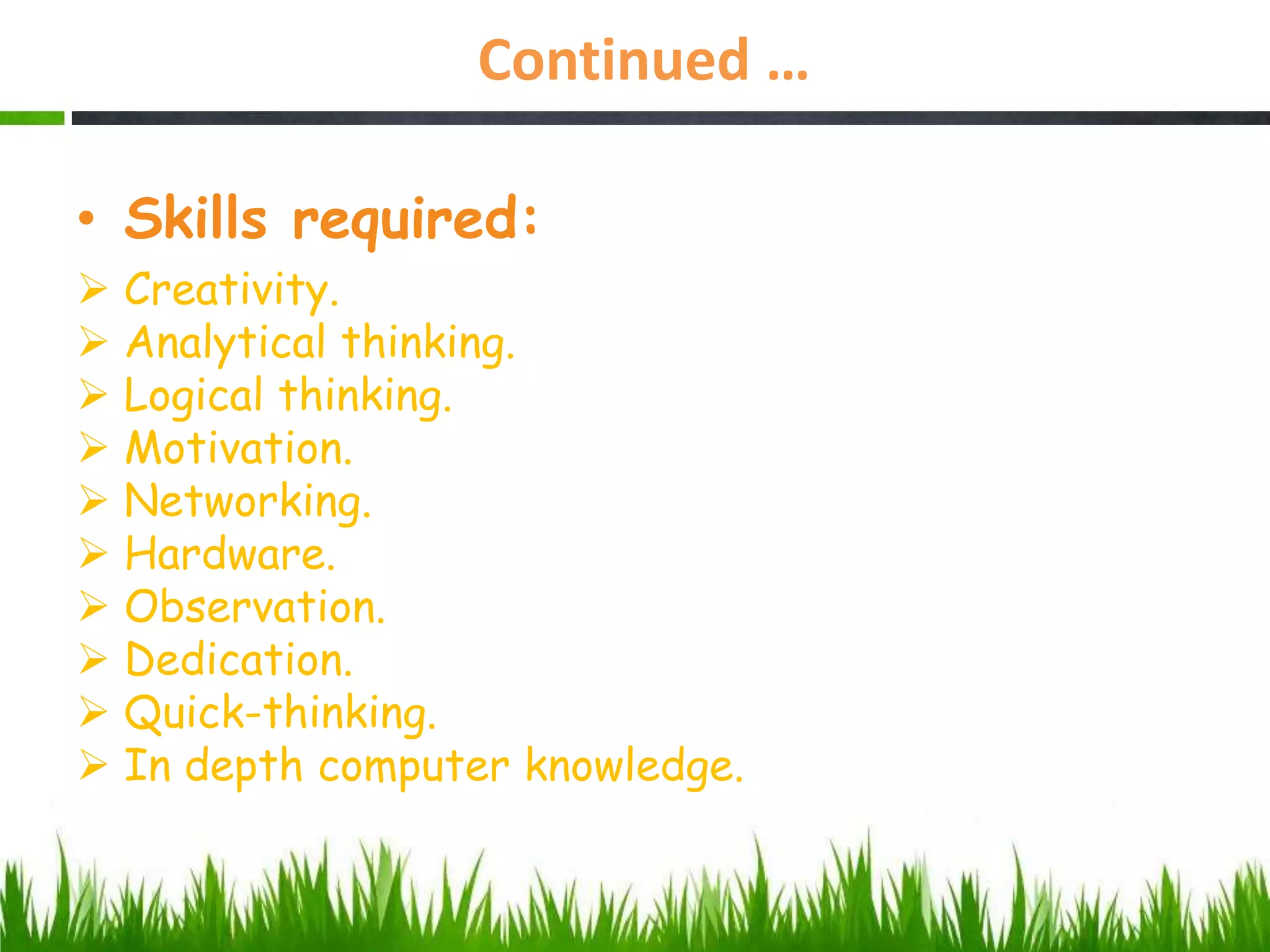 Continued …
• Skills required:
 Creativity.
 Analytical thinking.
 Logical thinking.
 Motivation.
 Networking.
 Hardware.
 Observation.
 Dedication.
 Quick-thinking.
 In depth computer knowledge.
 