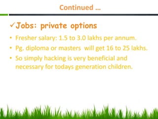 Continued …
Jobs: private options
• Fresher salary: 1.5 to 3.0 lakhs per annum.
• Pg. diploma or masters will get 16 to 25 lakhs.
• So simply hacking is very beneficial and
necessary for todays generation children.
 