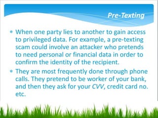 Pre-Texting
 When one party lies to another to gain access
to privileged data. For example, a pre-texting
scam could involve an attacker who pretends
to need personal or financial data in order to
confirm the identity of the recipient.
 They are most frequently done through phone
calls. They pretend to be worker of your bank,
and then they ask for your CVV, credit card no.
etc.
 