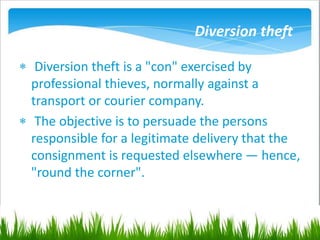 Diversion theft
 Diversion theft is a "con" exercised by
professional thieves, normally against a
transport or courier company.
 The objective is to persuade the persons
responsible for a legitimate delivery that the
consignment is requested elsewhere — hence,
"round the corner".
 