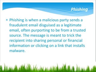 Phishing
 Phishing is when a malicious party sends a
fraudulent email disguised as a legitimate
email, often purporting to be from a trusted
source. The message is meant to trick the
recipient into sharing personal or financial
information or clicking on a link that installs
malware.
 