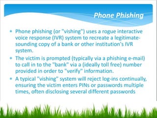 Phone Phishing
 Phone phishing (or "vishing") uses a rogue interactive
voice response (IVR) system to recreate a legitimate-
sounding copy of a bank or other institution's IVR
system.
 The victim is prompted (typically via a phishing e-mail)
to call in to the "bank" via a (ideally toll free) number
provided in order to "verify" information.
 A typical "vishing" system will reject log-ins continually,
ensuring the victim enters PINs or passwords multiple
times, often disclosing several different passwords
 