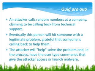 Quid pro quo
 An attacker calls random numbers at a company,
claiming to be calling back from technical
support.
 Eventually this person will hit someone with a
legitimate problem, grateful that someone is
calling back to help them.
 The attacker will "help" solve the problem and, in
the process, have the user type commands that
give the attacker access or launch malware.
 