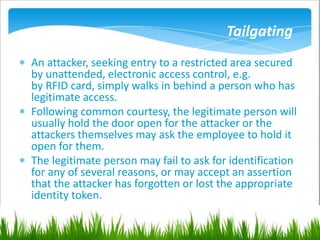 Tailgating
 An attacker, seeking entry to a restricted area secured
by unattended, electronic access control, e.g.
by RFID card, simply walks in behind a person who has
legitimate access.
 Following common courtesy, the legitimate person will
usually hold the door open for the attacker or the
attackers themselves may ask the employee to hold it
open for them.
 The legitimate person may fail to ask for identification
for any of several reasons, or may accept an assertion
that the attacker has forgotten or lost the appropriate
identity token.
 