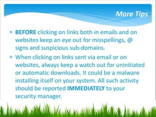 More Tips
 BEFORE clicking on links both in emails and on
websites keep an eye out for misspellings, @
signs and suspicious sub-domains.
 When clicking on links sent via email or on
websites, always keep a watch out for uninitiated
or automatic downloads. It could be a malware
installing itself on your system. All such activity
should be reported IMMEDIATELY to your
security manager.
 