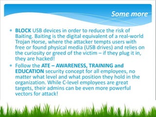 Some more
 BLOCK USB devices in order to reduce the risk of
Baiting. Baiting is the digital equivalent of a real-world
Trojan Horse, where the attacker tempts users with
free or found physical media (USB drives) and relies on
the curiosity or greed of the victim – if they plug it in,
they are hacked!
 Follow the ATE – AWARENESS, TRAINING and
EDUCATION security concept for all employees, no
matter what level and what position they hold in the
organization. While C-level employees are great
targets, their admins can be even more powerful
vectors for attack!
 