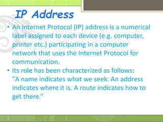 IP Address
• An Internet Protocol (IP) address is a numerical
label assigned to each device (e.g. computer,
printer etc.) participating in a computer
network that uses the Internet Protocol for
communication.
• Its role has been characterized as follows:
"A name indicates what we seek. An address
indicates where it is. A route indicates how to
get there.”
 
