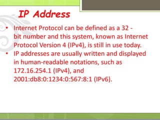 IP Address
• Internet Protocol can be defined as a 32 -
bit number and this system, known as Internet
Protocol Version 4 (IPv4), is still in use today.
• IP addresses are usually written and displayed
in human-readable notations, such as
172.16.254.1 (IPv4), and
2001:db8:0:1234:0:567:8:1 (IPv6).
 