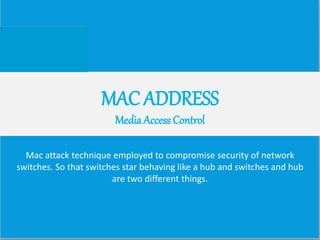 MAC ADDRESS
Media Access Control
Mac attack technique employed to compromise security of network
switches. So that switches star behaving like a hub and switches and hub
are two different things.
 