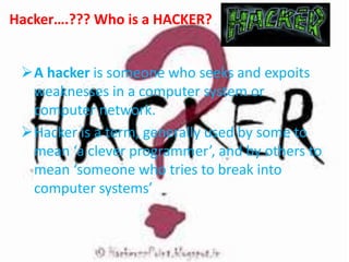 Hacker….??? Who is a HACKER?
A hacker is someone who seeks and expoits
weaknesses in a computer system or
computer network.
Hacker is a term, generally used by some to
mean ‘a clever programmer’, and by others to
mean ‘someone who tries to break into
computer systems’
 