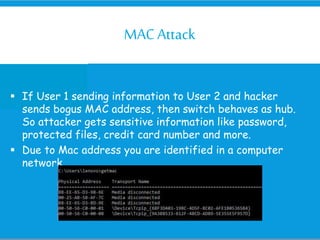 MACAttack
 If User 1 sending information to User 2 and hacker
sends bogus MAC address, then switch behaves as hub.
So attacker gets sensitive information like password,
protected files, credit card number and more.
 Due to Mac address you are identified in a computer
network
 