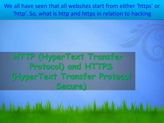 We all have seen that all websites start from either ‘https’ or
‘http’. So, what is http and https in relation to hacking
HTTP (HyperText Transfer
Protocol) and HTTPS
(HyperText Transfer Protocol
Secure)
 