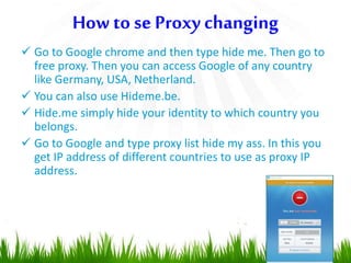  Go to Google chrome and then type hide me. Then go to
free proxy. Then you can access Google of any country
like Germany, USA, Netherland.
 You can also use Hideme.be.
 Hide.me simply hide your identity to which country you
belongs.
 Go to Google and type proxy list hide my ass. In this you
get IP address of different countries to use as proxy IP
address.
How to se Proxy changing
 