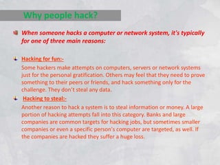 When someone hacks a computer or network system, it's typically
for one of three main reasons:
Hacking for fun:-
Some hackers make attempts on computers, servers or network systems
just for the personal gratification. Others may feel that they need to prove
something to their peers or friends, and hack something only for the
challenge. They don’t steal any data.
Hacking to steal:-
Another reason to hack a system is to steal information or money. A large
portion of hacking attempts fall into this category. Banks and large
companies are common targets for hacking jobs, but sometimes smaller
companies or even a specific person's computer are targeted, as well. If
the companies are hacked they suffer a huge loss.
Why people hack?
 