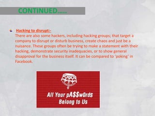 Hacking to disrupt:-
There are also some hackers, including hacking groups; that target a
company to disrupt or disturb business, create chaos and just be a
nuisance. These groups often be trying to make a statement with their
hacking, demonstrate security inadequacies, or to show general
disapproval for the business itself. It can be compared to ‘poking’ in
Facebook.
CONTINUED…..
 