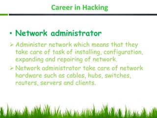 Career in Hacking
• Network administrator
 Administer network which means that they
take care of task of installing, configuration,
expanding and repairing of network.
 Network administrator take care of network
hardware such as cables, hubs, switches,
routers, servers and clients.
 