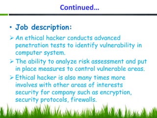 Continued…
• Job description:
 An ethical hacker conducts advanced
penetration tests to identify vulnerability in
computer system.
 The ability to analyze risk assessment and put
in place measures to control vulnerable areas.
 Ethical hacker is also many times more
involves with other areas of interests
security for company such as encryption,
security protocols, firewalls.
 