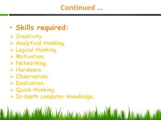 Continued …
• Skills required:
 Creativity.
 Analytical thinking.
 Logical thinking.
 Motivation.
 Networking.
 Hardware.
 Observation.
 Dedication.
 Quick-thinking.
 In depth computer knowledge.
 
