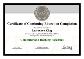 Certificate of Continuing Education Completion
This certificate is awarded to
Lawrence King
for successfully completing the 10 CEU/CPE and 7 hour
training course provided by Cybrary in
Computer and Hacking Forensics
11/17/2016
Date of Completion
C-e24f6bb11-8a34401
Certificate Number Ralph P. Sita, CEO
Official Cybrary Certificate - C-e24f6bb11-8a34401
 