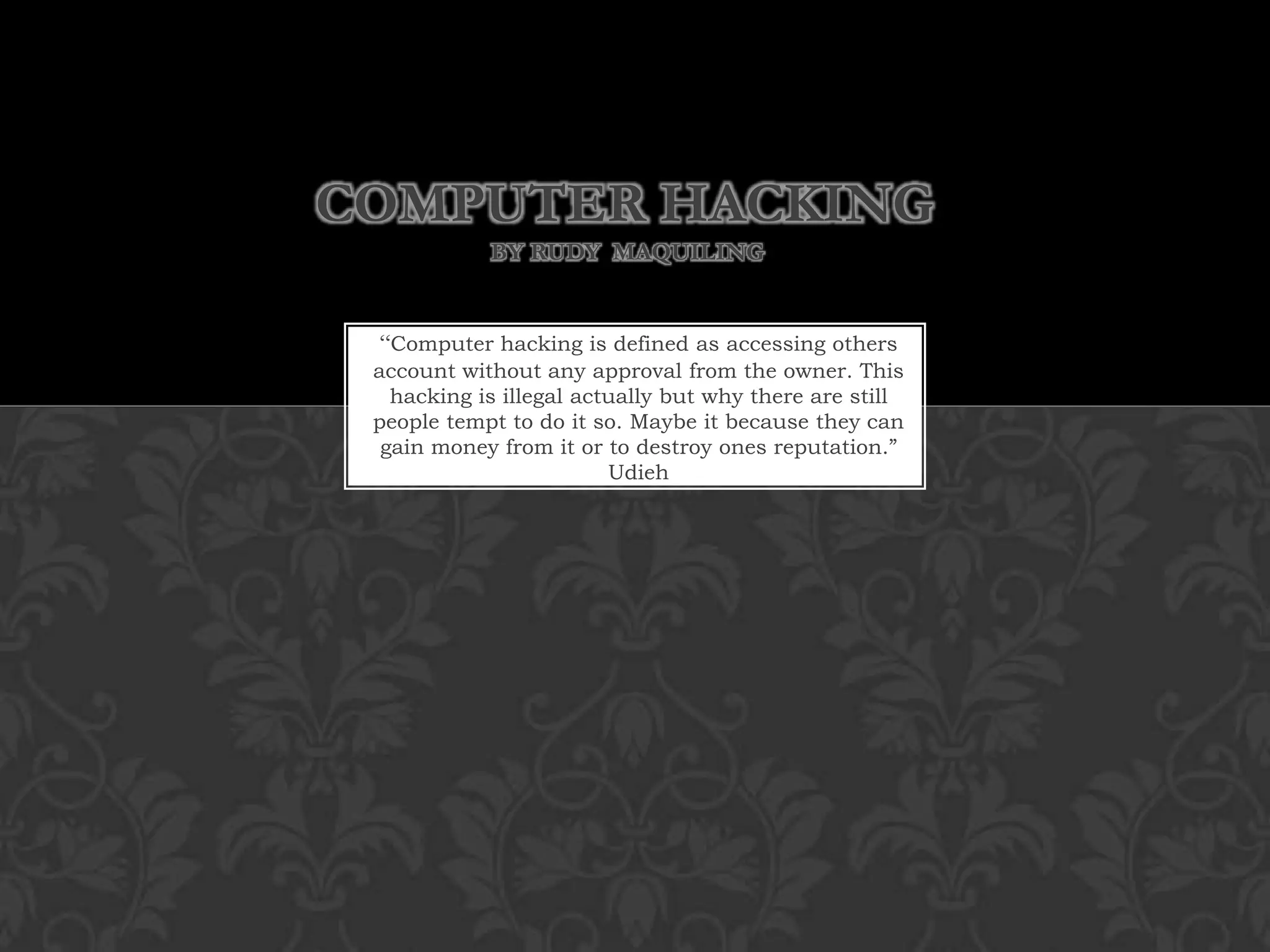 Computer Hacking by Rudy  Maquiling“Computer hacking is defined as accessing others account without any approval from the owner. This hacking is illegal actually but why there are still people tempt to do it so. Maybe it because they can gain money from it or to destroy ones reputation.” Udieh