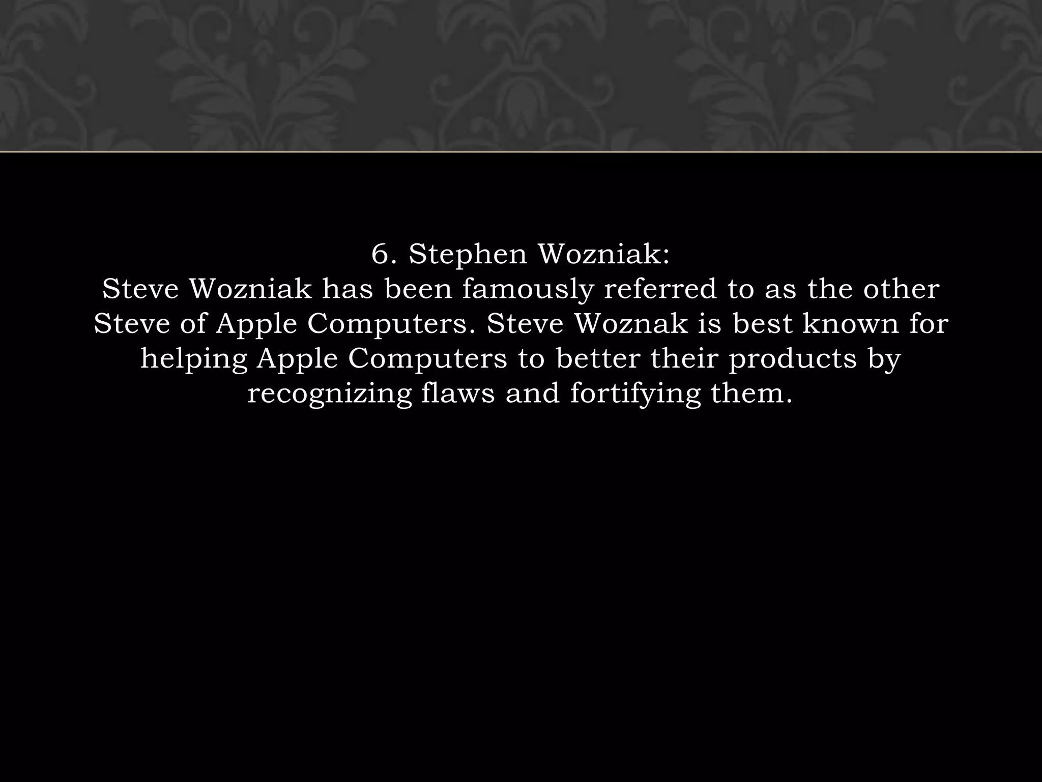 6. Stephen Wozniak:Steve Wozniak has been famously referred to as the other Steve of Apple Computers. Steve Woznak is best known for helping Apple Computers to better their products by recognizing flaws and fortifying them.