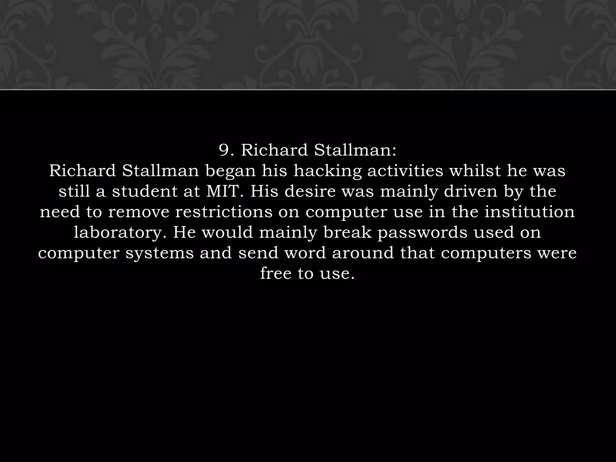 9. Richard Stallman:Richard Stallman began his hacking activities whilst he was still a student at MIT. His desire was mainly driven by the need to remove restrictions on computer use in the institution laboratory. He would mainly break passwords used on computer systems and send word around that computers were free to use.