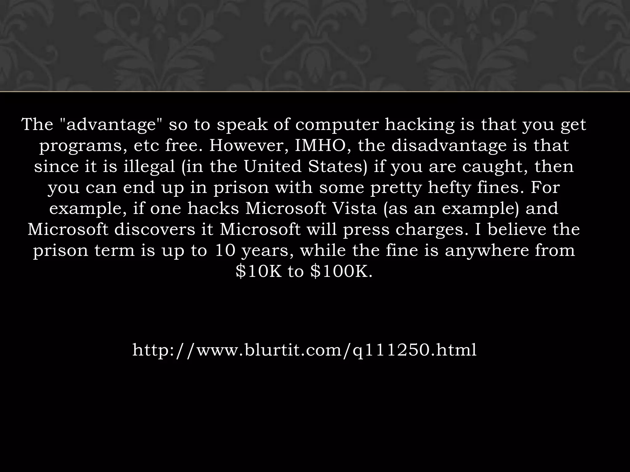 The "advantage" so to speak of computer hacking is that you get programs, etc free. However, IMHO, the disadvantage is that since it is illegal (in the United States) if you are caught, then you can end up in prison with some pretty hefty fines. For example, if one hacks Microsoft Vista (as an example) and Microsoft discovers it Microsoft will press charges. I believe the prison term is up to 10 years, while the fine is anywhere from $10K to $100K. http://www.blurtit.com/q111250.html 