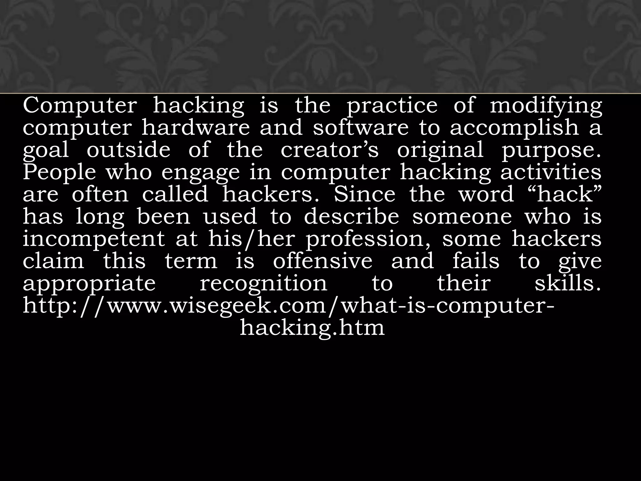 Computer hacking is the practice of modifying computer hardware and software to accomplish a goal outside of the creator’s original purpose. People who engage in computer hacking activities are often called hackers. Since the word “hack” has long been used to describe someone who is incompetent at his/her profession, some hackers claim this term is offensive and fails to give appropriate recognition to their skills.http://www.wisegeek.com/what-is-computer-hacking.htm