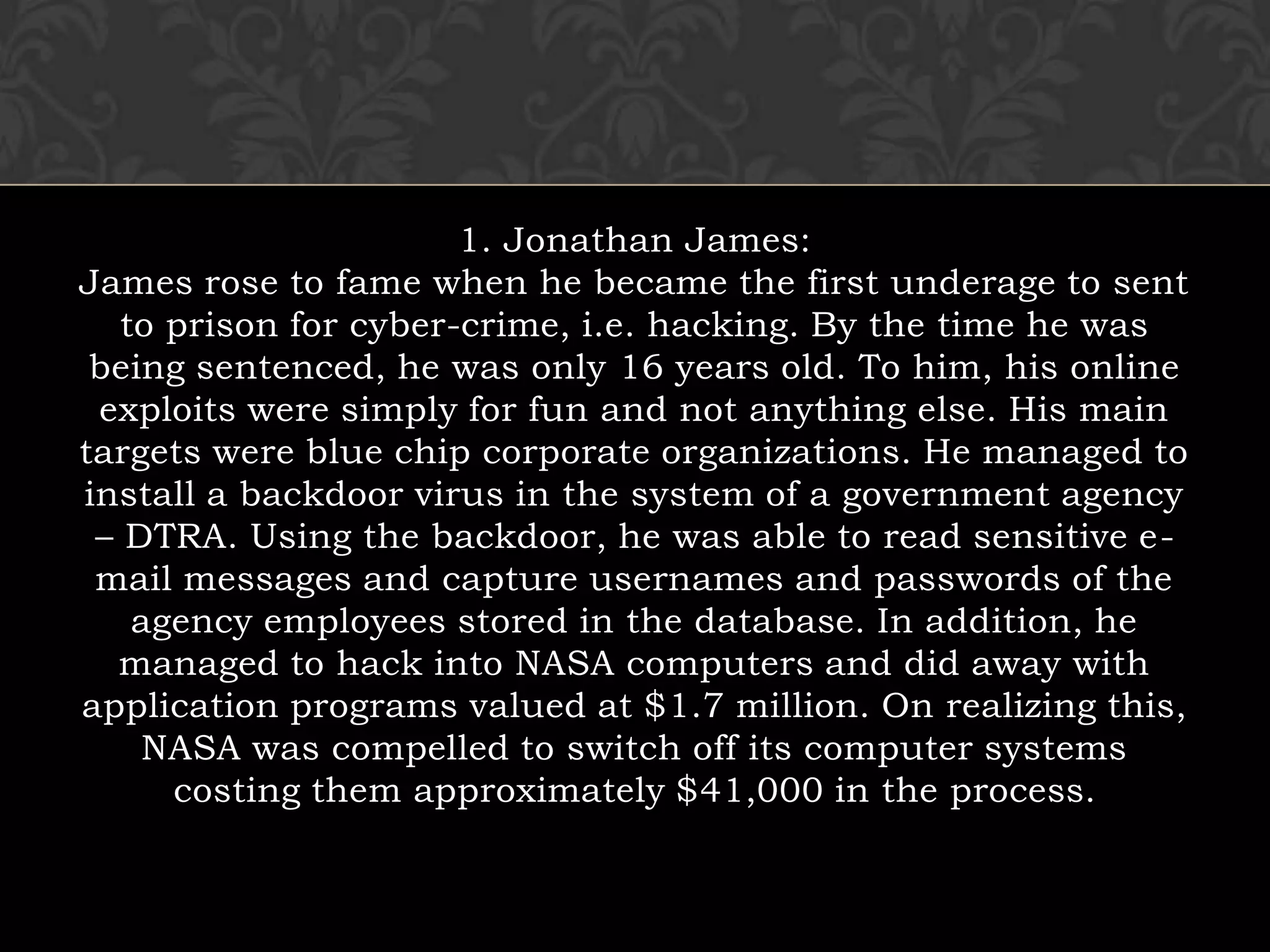 1. Jonathan James:James rose to fame when he became the first underage to sent to prison for cyber-crime, i.e. hacking. By the time he was being sentenced, he was only 16 years old. To him, his online exploits were simply for fun and not anything else. His main targets were blue chip corporate organizations. He managed to install a backdoor virus in the system of a government agency – DTRA. Using the backdoor, he was able to read sensitive e-mail messages and capture usernames and passwords of the agency employees stored in the database. In addition, he managed to hack into NASA computers and did away with application programs valued at $1.7 million. On realizing this, NASA was compelled to switch off its computer systems costing them approximately $41,000 in the process.