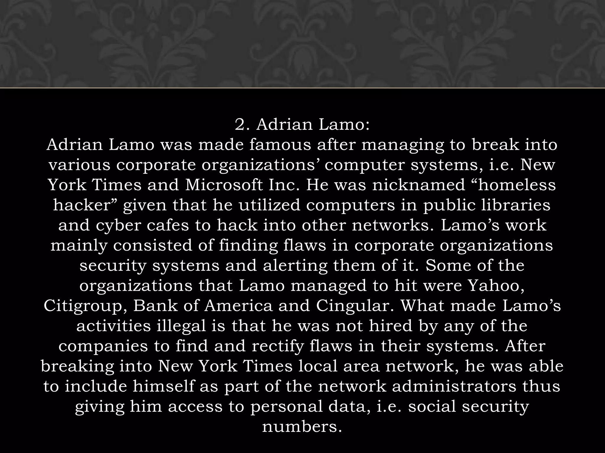 2. Adrian Lamo:Adrian Lamo was made famous after managing to break into various corporate organizations’ computer systems, i.e. New York Times and Microsoft Inc. He was nicknamed “homeless hacker” given that he utilized computers in public libraries and cyber cafes to hack into other networks. Lamo’s work mainly consisted of finding flaws in corporate organizations security systems and alerting them of it. Some of the organizations that Lamo managed to hit were Yahoo, Citigroup, Bank of America and Cingular. What made Lamo’s activities illegal is that he was not hired by any of the companies to find and rectify flaws in their systems. After breaking into New York Times local area network, he was able to include himself as part of the network administrators thus giving him access to personal data, i.e. social security numbers.