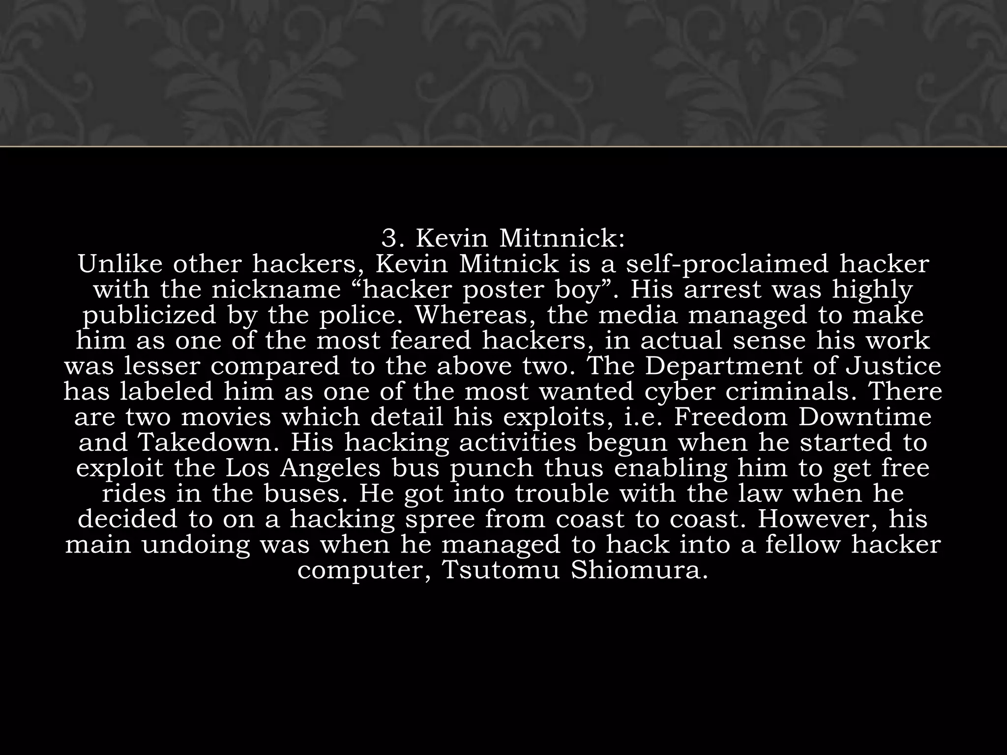 3. Kevin Mitnnick:Unlike other hackers, Kevin Mitnick is a self-proclaimed hacker with the nickname “hacker poster boy”. His arrest was highly publicized by the police. Whereas, the media managed to make him as one of the most feared hackers, in actual sense his work was lesser compared to the above two. The Department of Justice has labeled him as one of the most wanted cyber criminals. There are two movies which detail his exploits, i.e. Freedom Downtime and Takedown. His hacking activities begun when he started to exploit the Los Angeles bus punch thus enabling him to get free rides in the buses. He got into trouble with the law when he decided to on a hacking spree from coast to coast. However, his main undoing was when he managed to hack into a fellow hacker computer, Tsutomu Shiomura.