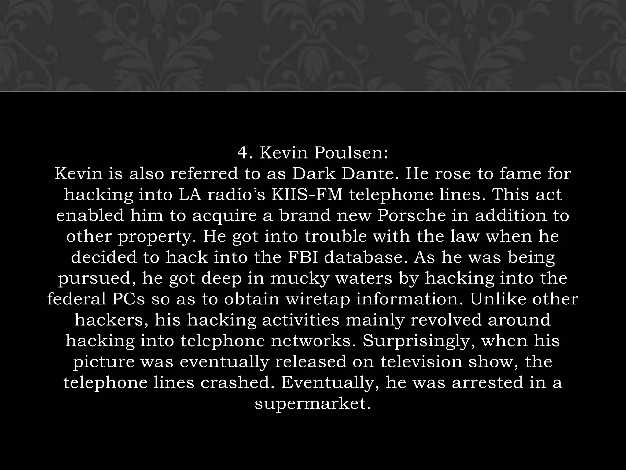 4. Kevin Poulsen:Kevin is also referred to as Dark Dante. He rose to fame for hacking into LA radio’s KIIS-FM telephone lines. This act enabled him to acquire a brand new Porsche in addition to other property. He got into trouble with the law when he decided to hack into the FBI database. As he was being pursued, he got deep in mucky waters by hacking into the federal PCs so as to obtain wiretap information. Unlike other hackers, his hacking activities mainly revolved around hacking into telephone networks. Surprisingly, when his picture was eventually released on television show, the telephone lines crashed. Eventually, he was arrested in a supermarket.