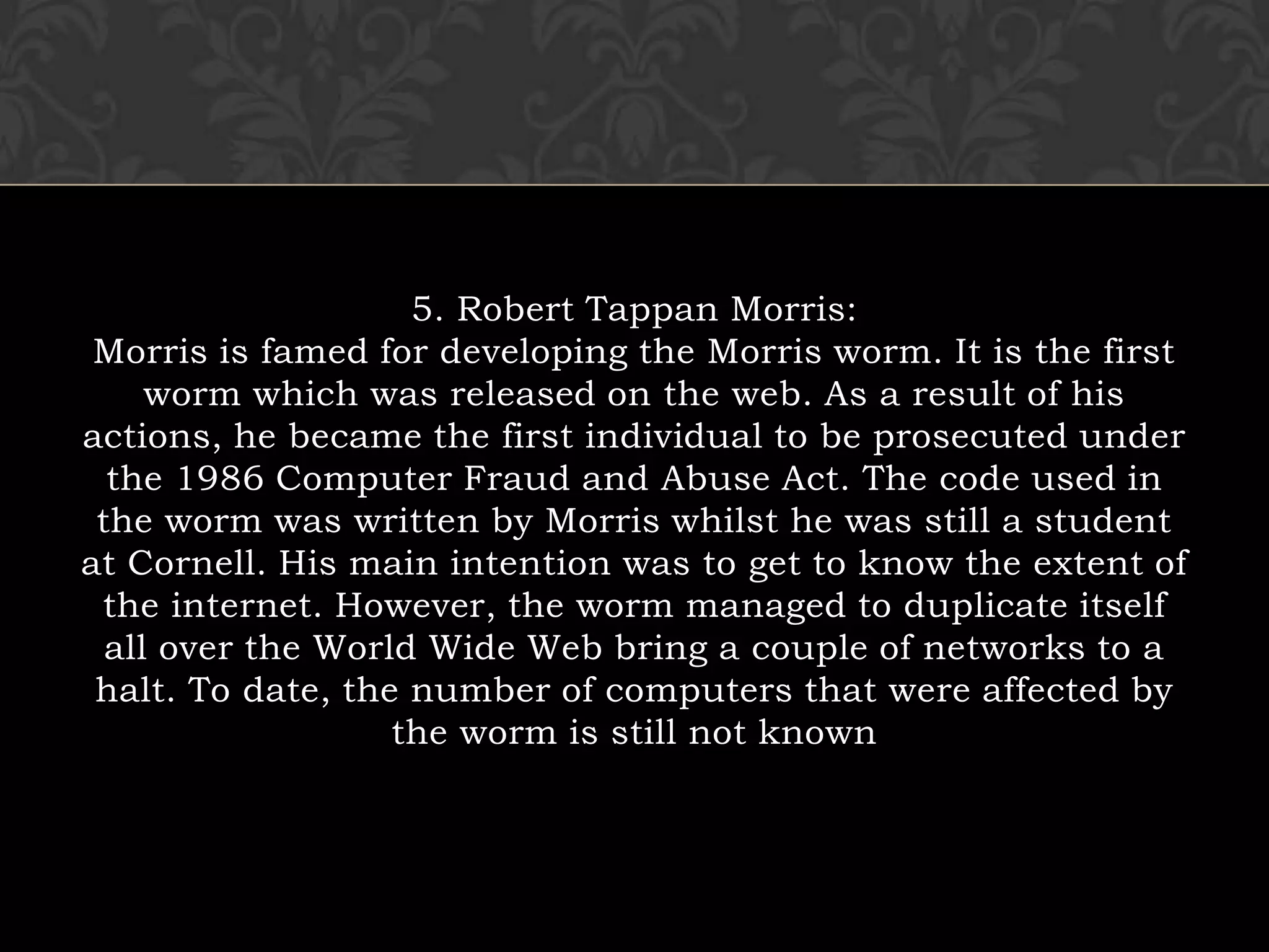 5. Robert Tappan Morris:Morris is famed for developing the Morris worm. It is the first worm which was released on the web. As a result of his actions, he became the first individual to be prosecuted under the 1986 Computer Fraud and Abuse Act. The code used in the worm was written by Morris whilst he was still a student at Cornell. His main intention was to get to know the extent of the internet. However, the worm managed to duplicate itself all over the World Wide Web bring a couple of networks to a halt. To date, the number of computers that were affected by the worm is still not known