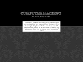 Computer Hacking by Rudy  Maquiling “Computer hacking is defined as accessing others account without any approval from the owner. This hacking is illegal actually but why there are still people tempt to do it so. Maybe it because they can gain money from it or to destroy ones reputation.” Udieh 
