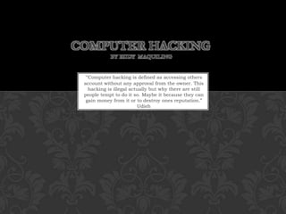 Computer Hacking by Rudy  Maquiling“Computer hacking is defined as accessing others account without any approval from the owner. This hacking is illegal actually but why there are still people tempt to do it so. Maybe it because they can gain money from it or to destroy ones reputation.” Udieh