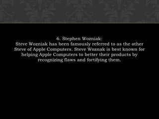 6. Stephen Wozniak:Steve Wozniak has been famously referred to as the other Steve of Apple Computers. Steve Woznak is best known for helping Apple Computers to better their products by recognizing flaws and fortifying them.