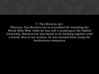 7. Tim Berners-Lee:Whereas, Tim Berners-Lee is accredited for inventing the World Wide Web, while he was still a studying at the Oxford University, Berners-Lee was found to be hacking together with a friend. Due to his actions, he was banned from using the institutions computers