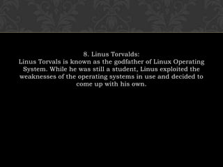 8. Linus Torvalds:Linus Torvals is known as the godfather of Linux Operating System. While he was still a student, Linus exploited the weaknesses of the operating systems in use and decided to come up with his own.