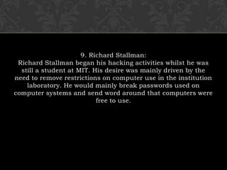 9. Richard Stallman:Richard Stallman began his hacking activities whilst he was still a student at MIT. His desire was mainly driven by the need to remove restrictions on computer use in the institution laboratory. He would mainly break passwords used on computer systems and send word around that computers were free to use.