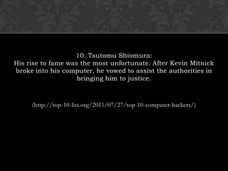 10. Tsutomu Shiomura:His rise to fame was the most unfortunate. After Kevin Mitnick broke into his computer, he vowed to assist the authorities in bringing him to justice. (http://top-10-list.org/2011/07/27/top-10-computer-hackers/)