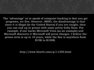 The "advantage" so to speak of computer hacking is that you get programs, etc free. However, IMHO, the disadvantage is that since it is illegal (in the United States) if you are caught, then you can end up in prison with some pretty hefty fines. For example, if one hacks Microsoft Vista (as an example) and Microsoft discovers it Microsoft will press charges. I believe the prison term is up to 10 years, while the fine is anywhere from $10K to $100K. http://www.blurtit.com/q111250.html 