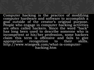 Computer hacking is the practice of modifying computer hardware and software to accomplish a goal outside of the creator’s original purpose. People who engage in computer hacking activities are often called hackers. Since the word “hack” has long been used to describe someone who is incompetent at his/her profession, some hackers claim this term is offensive and fails to give appropriate recognition to their skills.http://www.wisegeek.com/what-is-computer-hacking.htm