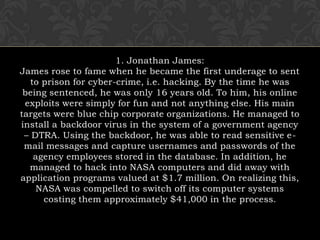 1. Jonathan James:James rose to fame when he became the first underage to sent to prison for cyber-crime, i.e. hacking. By the time he was being sentenced, he was only 16 years old. To him, his online exploits were simply for fun and not anything else. His main targets were blue chip corporate organizations. He managed to install a backdoor virus in the system of a government agency – DTRA. Using the backdoor, he was able to read sensitive e-mail messages and capture usernames and passwords of the agency employees stored in the database. In addition, he managed to hack into NASA computers and did away with application programs valued at $1.7 million. On realizing this, NASA was compelled to switch off its computer systems costing them approximately $41,000 in the process.