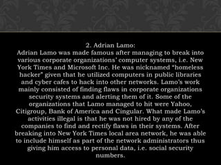 2. Adrian Lamo:Adrian Lamo was made famous after managing to break into various corporate organizations’ computer systems, i.e. New York Times and Microsoft Inc. He was nicknamed “homeless hacker” given that he utilized computers in public libraries and cyber cafes to hack into other networks. Lamo’s work mainly consisted of finding flaws in corporate organizations security systems and alerting them of it. Some of the organizations that Lamo managed to hit were Yahoo, Citigroup, Bank of America and Cingular. What made Lamo’s activities illegal is that he was not hired by any of the companies to find and rectify flaws in their systems. After breaking into New York Times local area network, he was able to include himself as part of the network administrators thus giving him access to personal data, i.e. social security numbers.
