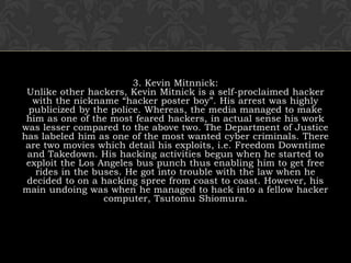 3. Kevin Mitnnick:Unlike other hackers, Kevin Mitnick is a self-proclaimed hacker with the nickname “hacker poster boy”. His arrest was highly publicized by the police. Whereas, the media managed to make him as one of the most feared hackers, in actual sense his work was lesser compared to the above two. The Department of Justice has labeled him as one of the most wanted cyber criminals. There are two movies which detail his exploits, i.e. Freedom Downtime and Takedown. His hacking activities begun when he started to exploit the Los Angeles bus punch thus enabling him to get free rides in the buses. He got into trouble with the law when he decided to on a hacking spree from coast to coast. However, his main undoing was when he managed to hack into a fellow hacker computer, Tsutomu Shiomura.