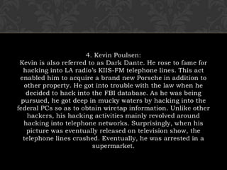 4. Kevin Poulsen:Kevin is also referred to as Dark Dante. He rose to fame for hacking into LA radio’s KIIS-FM telephone lines. This act enabled him to acquire a brand new Porsche in addition to other property. He got into trouble with the law when he decided to hack into the FBI database. As he was being pursued, he got deep in mucky waters by hacking into the federal PCs so as to obtain wiretap information. Unlike other hackers, his hacking activities mainly revolved around hacking into telephone networks. Surprisingly, when his picture was eventually released on television show, the telephone lines crashed. Eventually, he was arrested in a supermarket.