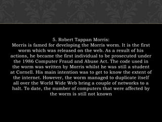 5. Robert Tappan Morris:Morris is famed for developing the Morris worm. It is the first worm which was released on the web. As a result of his actions, he became the first individual to be prosecuted under the 1986 Computer Fraud and Abuse Act. The code used in the worm was written by Morris whilst he was still a student at Cornell. His main intention was to get to know the extent of the internet. However, the worm managed to duplicate itself all over the World Wide Web bring a couple of networks to a halt. To date, the number of computers that were affected by the worm is still not known