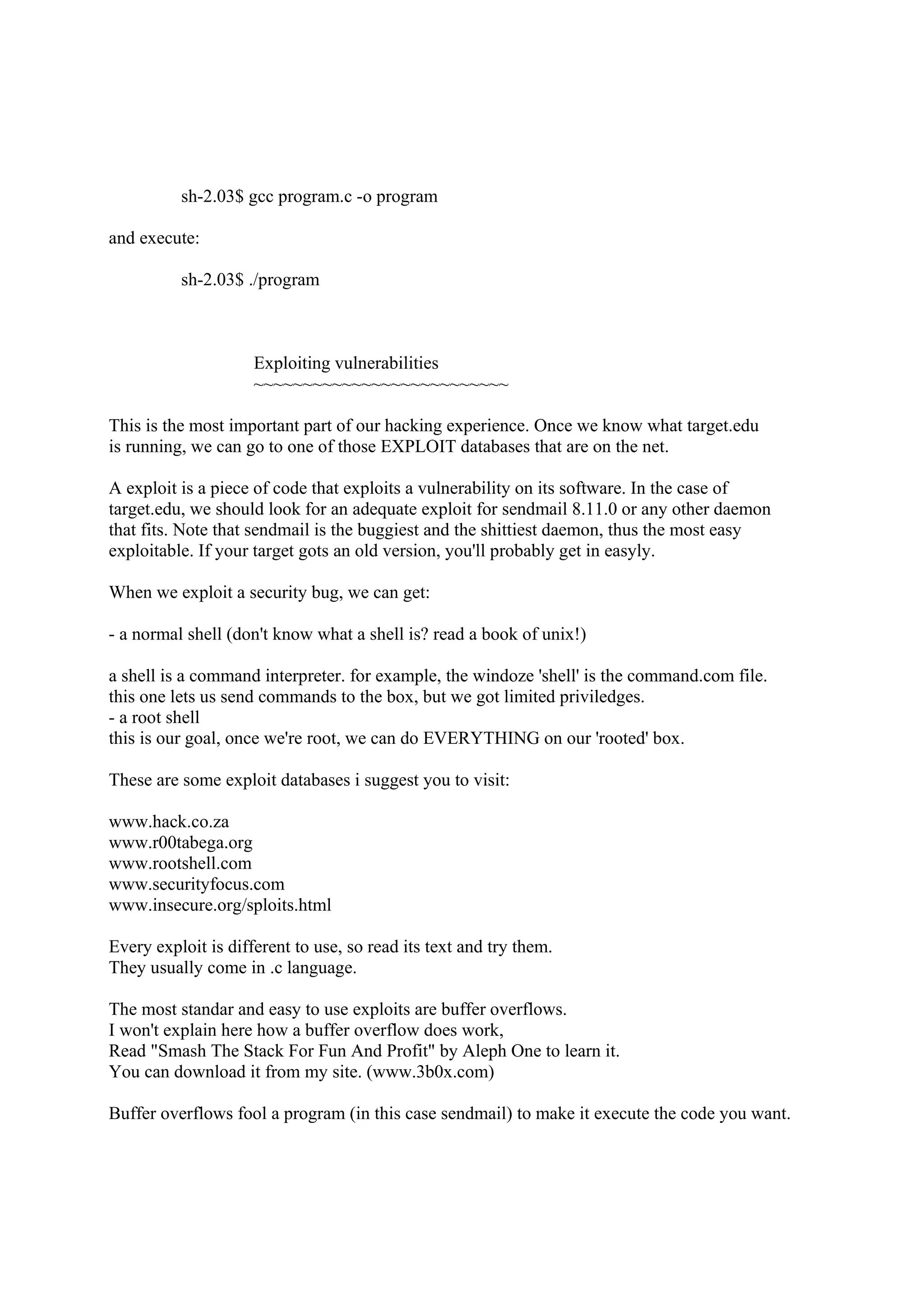 sh-2.03$ gcc program.c -o program

and execute:

          sh-2.03$ ./program



                     Exploiting vulnerabilities
                     ~~~~~~~~~~~~~~~~~~~~~~~~~~

This is the most important part of our hacking experience. Once we know what target.edu
is running, we can go to one of those EXPLOIT databases that are on the net.

A exploit is a piece of code that exploits a vulnerability on its software. In the case of
target.edu, we should look for an adequate exploit for sendmail 8.11.0 or any other daemon
that fits. Note that sendmail is the buggiest and the shittiest daemon, thus the most easy
exploitable. If your target gots an old version, you'll probably get in easyly.

When we exploit a security bug, we can get:

- a normal shell (don't know what a shell is? read a book of unix!)

a shell is a command interpreter. for example, the windoze 'shell' is the command.com file.
this one lets us send commands to the box, but we got limited priviledges.
- a root shell
this is our goal, once we're root, we can do EVERYTHING on our 'rooted' box.

These are some exploit databases i suggest you to visit:

www.hack.co.za
www.r00tabega.org
www.rootshell.com
www.securityfocus.com
www.insecure.org/sploits.html

Every exploit is different to use, so read its text and try them.
They usually come in .c language.

The most standar and easy to use exploits are buffer overflows.
I won't explain here how a buffer overflow does work,
Read "Smash The Stack For Fun And Profit" by Aleph One to learn it.
You can download it from my site. (www.3b0x.com)

Buffer overflows fool a program (in this case sendmail) to make it execute the code you want.
 